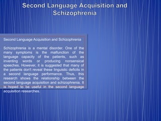 Second Language Acquisition and Schizophrenia 
Schizophrenia is a mental disorder. One of the 
many symptoms is the malfunction of the 
language capacity of the patients, such as 
inventing words or producing nonsensical 
speeches. However, it is suggested that many of 
the patients don't reveal these linguistic deficits in 
a second language performance. Thus, this 
research shows the relationship between the 
second language acquisition and schizophrenia. It 
is hoped to be useful in the second language 
acquisition researches. 
 