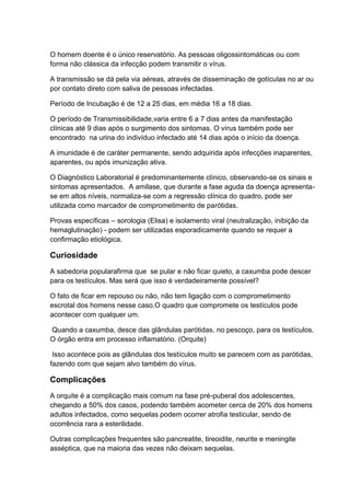 O homem doente é o único reservatório. As pessoas oligossintomáticas ou com
forma não clássica da infecção podem transmitir o vírus.
A transmissão se dá pela via aéreas, através de disseminação de gotículas no ar ou
por contato direto com saliva de pessoas infectadas.
Período de Incubação é de 12 a 25 dias, em média 16 a 18 dias.
O período de Transmissibilidade,varia entre 6 a 7 dias antes da manifestação
clínicas até 9 dias após o surgimento dos sintomas. O vírus também pode ser
encontrado na urina do indivíduo infectado até 14 dias após o início da doença.
A imunidade é de caráter permanente, sendo adquirida após infecções inaparentes,
aparentes, ou após imunização ativa.
O Diagnóstico Laboratorial é predominantemente clínico, observando-se os sinais e
sintomas apresentados. A amilase, que durante a fase aguda da doença apresenta-
se em altos níveis, normaliza-se com a regressão clínica do quadro, pode ser
utilizada como marcador de comprometimento de parótidas.
Provas específicas – sorologia (Elisa) e isolamento viral (neutralização, inibição da
hemaglutinação) - podem ser utilizadas esporadicamente quando se requer a
confirmação etiológica.
Curiosidade
A sabedoria popularafirma que se pular e não ficar quieto, a caxumba pode descer
para os testículos. Mas será que isso é verdadeiramente possível?
O fato de ficar em repouso ou não, não tem ligação com o comprometimento
escrotal dos homens nesse caso.O quadro que compromete os testículos pode
acontecer com qualquer um.
Quando a caxumba, desce das glândulas parótidas, no pescoço, para os testículos.
O órgão entra em processo inflamatório. (Orquite)
Isso acontece pois as glândulas dos testículos muito se parecem com as parótidas,
fazendo com que sejam alvo também do vírus.
Complicações
A orquite é a complicação mais comum na fase pré-puberal dos adolescentes,
chegando a 50% dos casos, podendo também acometer cerca de 20% dos homens
adultos infectados, como sequelas podem ocorrer atrofia testicular, sendo de
ocorrência rara a esterilidade.
Outras complicações frequentes são pancreatite, tireoidite, neurite e meningite
asséptica, que na maioria das vezes não deixam sequelas.
 