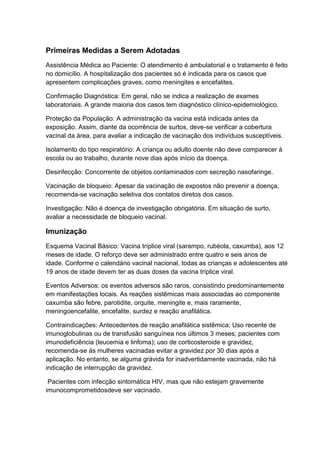 Primeiras Medidas a Serem Adotadas
Assistência Médica ao Paciente: O atendimento é ambulatorial e o tratamento é feito
no domicílio. A hospitalização dos pacientes só é indicada para os casos que
apresentem complicações graves, como meningites e encefalites.
Confirmação Diagnóstica: Em geral, não se indica a realização de exames
laboratoriais. A grande maioria dos casos tem diagnóstico clínico-epidemiológico.
Proteção da População: A administração da vacina está indicada antes da
exposição. Assim, diante da ocorrência de surtos, deve-se verificar a cobertura
vacinal da área, para avaliar a indicação de vacinação dos indivíduos susceptíveis.
Isolamento do tipo respiratório: A criança ou adulto doente não deve comparecer à
escola ou ao trabalho, durante nove dias após início da doença.
Desinfecção: Concorrente de objetos contaminados com secreção nasofaringe.
Vacinação de bloqueio: Apesar da vacinação de expostos não prevenir a doença,
recomenda-se vacinação seletiva dos contatos diretos dos casos.
Investigação: Não é doença de investigação obrigatória. Em situação de surto,
avaliar a necessidade de bloqueio vacinal.
Imunização
Esquema Vacinal Básico: Vacina tríplice viral (sarampo, rubéola, caxumba), aos 12
meses de idade. O reforço deve ser administrado entre quatro e seis anos de
idade. Conforme o calendário vacinal nacional, todas as crianças e adolescentes até
19 anos de idade devem ter as duas doses da vacina tríplice viral.
Eventos Adversos: os eventos adversos são raros, consistindo predominantemente
em manifestações locais. As reações sistêmicas mais associadas ao componente
caxumba são febre, parotidite, orquite, meningite e, mais raramente,
meningoencefalite, encefalite, surdez e reação anafilática.
Contraindicações: Antecedentes de reação anafilática sistêmica; Uso recente de
imunoglobulinas ou de transfusão sanguínea nos últimos 3 meses; pacientes com
imunodeficiência (leucemia e linfoma); uso de corticosteroide e gravidez,
recomenda-se às mulheres vacinadas evitar a gravidez por 30 dias após a
aplicação. No entanto, se alguma grávida for inadvertidamente vacinada, não há
indicação de interrupção da gravidez.
Pacientes com infecção sintomática HIV, mas que não estejam gravemente
imunocomprometidosdeve ser vacinado.
 