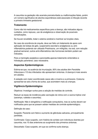 A caxumba na gestação não acarreta prematuridade ou malformações fetais, porém
um número significativo de abortos espontâneos está associado à infecção durante
o primeiro trimestre gestacional.
Tratamento
Como não há medicamentos específicos para a doença, são indicados alguns
cuidados, como repouso, uso de analgésicos e observação de possíveis
complicações.
Se houver encefalite, tratar o edema cerebral e mantiver as funções vitais.
No caso de ocorrência de orquite, deve ser feito um tratamento de apoio com
aplicação de bolsas de gelo, suspensório escrotal e analgésicos ou anti-
inflamatórios,podendo ser utilizado Prednisona, um ml/kg/dia, via oral, com redução
gradual semanal, outros anti-inflamatórios não hormonais também podem ser
indicados.
Para a meningite asséptica e pancreatite,apenas tratamento sintomático e
hidratação parenteral, caso necessária.
Aspectos Epidemiológicos
Estima-se que, na ausência da imunização, 85% dos adultos têm Parotidite
Infecciosa e 1/3 dos infectados não apresentam sintomas. A doença é mais severa
em adultos.
A estação com maior ocorrênciade casos são o inverno e a primavera. Costuma
apresentar-se sob a forma de surtos, que acometem mais as crianças.
Vigilância Epidemiológica
Objetivos: Investigar surtos para a adoção de medidas de controle.
Reduzir as taxas de incidência pela vacinação de rotina com a vacina tríplice viral
(sarampo, rubéola e caxumba).
Notificação: Não é obrigatória a notificação compulsória, mas os surtos devem ser
notificados para que se possam adotar medidas de controle epidemiológico.
Definição de caso:
Suspeito: Paciente com febre e aumento de glândulas salivares, principalmente
parótidas.
Confirmado: Caso suspeito, com história de contato com indivíduos doentes por
caxumba, nos 15 dias anteriores ao surgimento dos primeiros sintomas.
Descartado: Caso suspeito, em que se confirma outra doença.
 