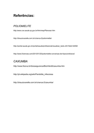 Referências:
POLIOMIELITE
http:/www.cve.saude.sp.gov.br/htm/resp/Planosar.htm
http://drauziovarella.com.br/crianca-2/poliomielite/
http://portal.saude.gov.br/portal/saude/profissional/visualizar_texto.cfm?idtxt=32092
http://www.fciencias.com/2013/01/20/poliomielite-conversas-de-hipocondriacos/
CAXUMBA
http://www.fiocruz.br/biosseguranca/Bis/infantil/caxumba.htm
http://pt.wikipedia.org/wiki/Parotidite_infecciosa
http://drauziovarella.com.br/crianca-2/caxumba/
 