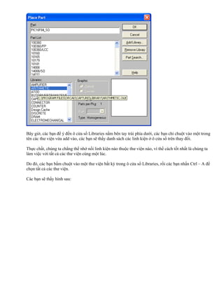 Bây giờ, các bạn để ý đến ô cửa sổ Libraries nằm bên tay trái phía dưới, các bạn chỉ chuột vào một trong
tên các thư viện vừa add vào, các bạn sẽ thấy danh sách các linh kiện ở ô cửa sổ trên thay đổi.

Thực chất, chúng ta chẳng thể nhớ nối linh kiện nào thuộc thư viện nào, vì thế cách tốt nhất là chúng ta
làm việc với tất cả các thư viện cùng một lúc.

Do đó, các bạn bấm chuột vào một thư viện bất kỳ trong ô cửa sổ Libraries, rồi các bạn nhấn Ctrl – A để
chọn tất cả các thư viện.

Các bạn sẽ thấy hình sau:
 