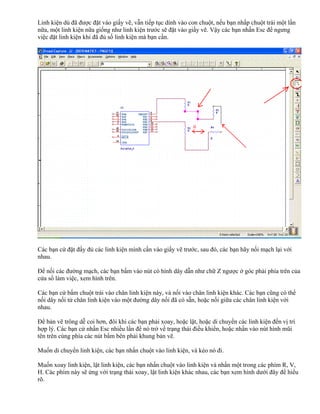 Linh kiện dù đã được đặt vào giấy vẽ, vẫn tiếp tục dính vào con chuột, nếu bạn nhấp chuột trái một lần
nữa, một linh kiện nữa giống như linh kiện trước sẽ đặt vào giấy vẽ. Vậy các bạn nhấn Esc để ngưng
việc đặt linh kiện khi đã đủ số linh kiện mà bạn cần.




Các bạn cứ đặt đầy đủ các linh kiện mình cần vào giấy vẽ trước, sau đó, các bạn hãy nối mạch lại với
nhau.

Để nối các đường mạch, các bạn bấm vào nút có hình dây dẫn như chữ Z ngược ở góc phải phía trên của
cửa sổ làm việc, xem hình trên.

Các bạn cứ bấm chuột trái vào chân linh kiện này, và nối vào chân linh kiện khác. Các bạn cũng có thể
nối dây nối từ chân linh kiện vào một đường dây nối đã có sẵn, hoặc nối giữa các chân linh kiện với
nhau.

Để bản vẽ trông dễ coi hơn, đôi khi các bạn phải xoay, hoặc lật, hoặc di chuyển các linh kiện đến vị trí
hợp lý. Các bạn cứ nhấn Esc nhiều lần để nó trở về trạng thái điều khiển, hoặc nhấn vào nút hình mũi
tên trên cùng phía các nút bấm bên phải khung bản vẽ.

Muốn di chuyển linh kiện, các bạn nhấn chuột vào linh kiện, và kéo nó đi.

Muốn xoay linh kiện, lật linh kiện, các bạn nhấn chuột vào linh kiện và nhấn một trong các phím R, V,
H. Các phím này sẽ ứng với trạng thái xoay, lật linh kiện khác nhau, các bạn xem hình dưới đây để hiểu
rõ.
 