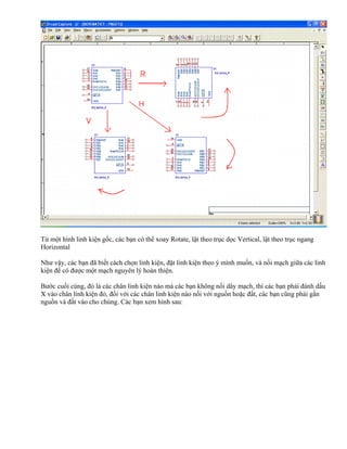 Từ một hình linh kiện gốc, các bạn có thể xoay Rotate, lật theo trục dọc Vertical, lật theo trục ngang
Horizontal

Như vậy, các bạn đã biết cách chọn linh kiện, đặt linh kiện theo ý mình muốn, và nối mạch giữa các linh
kiện để có được một mạch nguyên lý hoàn thiện.

Bước cuối cùng, đó là các chân linh kiện nào mà các bạn không nối dây mạch, thì các bạn phải đánh dấu
X vào chân linh kiện đó, đối với các chân linh kiện nào nối với nguồn hoặc đất, các bạn cũng phải gắn
nguồn và đất vào cho chúng. Các bạn xem hình sau:
 