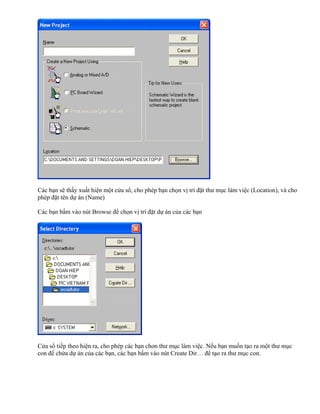 Các bạn sẽ thấy xuất hiện một cửa sổ, cho phép bạn chọn vị trí đặt thư mục làm việc (Location), và cho
phép đặt tên dự án (Name)

Các bạn bấm vào nút Browse để chọn vị trí đặt dự án của các bạn




Cửa sổ tiếp theo hiện ra, cho phép các bạn chon thư mục làm việc. Nếu bạn muốn tạo ra một thư mục
con để chứa dự án của các bạn, các bạn bấm vào nút Create Dir… để tạo ra thư mục con.
 