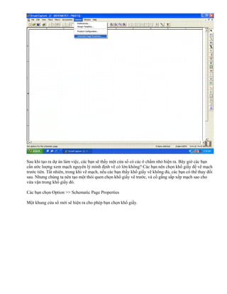 Sau khi tạo ra dự án làm việc, các bạn sẽ thấy một cửa sổ có các ô chấm nhỏ hiện ra. Bây giờ các bạn
cần ước lượng xem mạch nguyên lý mình định vẽ có lớn không? Các bạn nên chọn khổ giấy để vẽ mạch
trước tiên. Tất nhiên, trong khi vẽ mạch, nếu các bạn thấy khổ giấy vẽ không đủ, các bạn có thể thay đổi
sau. Nhưng chúng ta nên tạo một thói quen chọn khổ giấy vẽ trước, và cố gắng sắp xếp mạch sao cho
vừa vặn trong khổ giấy đó.

Các bạn chọn Option >> Schematic Page Properties

Một khung cửa sổ mới sẽ hiện ra cho phép bạn chọn khổ giấy.
 