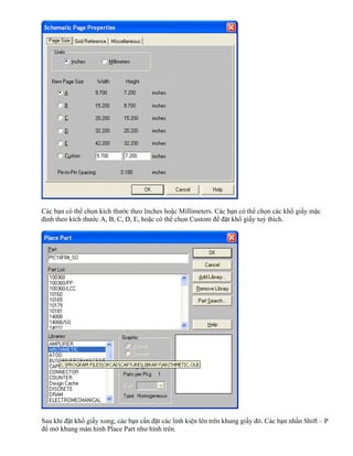 Các bạn có thể chọn kích thước theo Inches hoặc Millimeters. Các bạn có thể chọn các khổ giấy mặc
định theo kích thước A, B, C, D, E, hoặc có thể chọn Custom để đặt khổ giấy tuỳ thích.




Sau khi đặt khổ giấy xong, các bạn cần đặt các linh kiện lên trên khung giấy đó. Các bạn nhấn Shift – P
để mở khung màn hình Place Part như hình trên.
 
