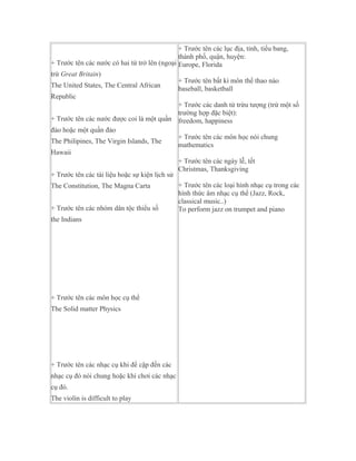 + Trước tên các lục địa, tỉnh, tiểu bang,
                                              thành phố, quận, huyện:
+ Trước tên các nước có hai từ trở lên (ngoại Europe, Florida
trừ Great Britain)
                                              + Trước tên bất kì môn thể thao nào
The United States, The Central African        baseball, basketball
Republic
                                              + Trước các danh từ trừu tượng (trừ một số
                                              trường hợp đặc biệt):
+ Trước tên các nước được coi là một quần freedom, happiness
đảo hoặc một quần đảo
                                              + Trước tên các môn học nói chung
The Philipines, The Virgin Islands, The
                                              mathematics
Hawaii
                                              + Trước tên các ngày lễ, tết
                                              Christmas, Thanksgiving
+ Trước tên các tài liệu hoặc sự kiện lịch sử
The Constitution, The Magna Carta             + Trước tên các loại hình nhạc cụ trong các
                                              hình thức âm nhạc cụ thể (Jazz, Rock,
                                              classical music..)
+ Trước tên các nhóm dân tộc thiểu số         To perform jazz on trumpet and piano
the Indians




+ Trước tên các môn học cụ thể
The Solid matter Physics




+ Trước tên các nhạc cụ khi đề cập đến các
nhạc cụ đó nói chung hoặc khi chơi các nhạc
cụ đó.
The violin is difficult to play
 