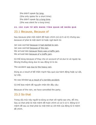 She didn’t speak for long.
      (She only spoke for a short time)
      She didn’t speak for a long time.
      (She was silent for a long time)

23. CÁC CỤM TỪ NỐI MANG TÍNH QUAN HỆ NHÂN QUẢ


23.1 Because, Because of
Sau because phải một mệnh đề hoàn chỉnh (có cả S và V) nhưng sau
because of phải là một danh từ hoặc ngữ danh từ.

Jan was worried because it had started to rain.
Jan was worried because of the rain.
We arrived late because there was a traffic jam.
We arrived late because of a traffic jam.

Có thể dùng because of thay cho on account of và due to và ngược lại.
Nhưng thường dùng due to sau động từ to be.

The accident was due to the heavy rain.

Dùng as a result of để nhấn mạnh hậu quả của hành động hoặc sự vật,
sự việc.

He was blinded as a result of a terrible accident.

Có thể đưa mệnh đề nguyên nhân lên đầu câu:

Because of the rain, we have cancelled the party.

23.2 So that
Trong cấu trúc này người ta dùng so that với nghĩa sao cho, để cho.
Sau so that phải là một mệnh đề hoàn chỉnh có cả S và V. Động từ ở
mệnh đề sau so that phải lùi một thời so với thời của động từ ở mệnh
đề chính.
 