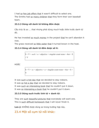 I had so few job offers that it wasn't difficult to select one.
The Smiths had so many children that they form their own baseball
team.

23.3.3 Dùng với danh từ không đếm được

Cấu trúc là so ... that nhưng phải dùng much hoặc little trước danh từ
đó.

He has invested so much money in the project that he can't abandon it
now.
The grass received so little water that it turned brown in the heat.

23.3.4 Dùng với danh từ đếm được số ít:


           S + V + such + a + adjective + singular count noun + that + S
           +V


HOẶC

           S + V + so + adjective + a + singular count noun + that + S +
           V


It was such a hot day that we decided to stay indoors.
It was so hot a day that we decided to stay indoors.
It was such an interesting book that he couldn’t put it down.
It was so interesting a book that he couldn’t put it down.

23.3.5 Dùng such trước tính từ + danh từ:

They are such beautiful pictures that everybody will want one.
This is such difficult homework that I will never finish it.

Lưu ý: KHÔNG được dùng so trong trường hợp này.

23.4 Một số cụm từ nối khác:
 