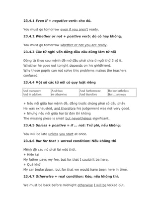 23.4.1 Even if + negative verb: cho dù.

You must go tomorrow even if you aren't ready.

23.4.2 Whether or not + positive verb: dù có hay không.

You must go tomorrow whether or not you are ready.

23.4.3 Các từ nghi vấn đứng đầu câu dùng làm từ nối

Động từ theo sau mệnh đề mở đầu phải chia ở ngôi thứ 3 số ít.
Whether he goes out tonight depends on his girldfriend.
Why these pupils can not solve this problems makes the teachers
confused.

23.4.4 Một số các từ nối có quy luật riêng

And moreover      And thus           And furthermore   But nevertheless
And in addtion    or otherwise       And therefore     But ... anyway

+ Nếu nối giữa hai mệnh đề, đằng trước chúng phải có dấu phẩy
He was exhausted, and therefore his judgement was not very good.
+ Nhưng nếu nối giữa hai từ đơn thì không
The missing piece is small but nevertheless significant.

23.4.5 Unless + positive = if ... not: Trừ phi, nếu không.

You will be late unless you start at once.

23.4.6 But for that + unreal condition: Nếu không thì

Mệnh đề sau nó phải lùi một thời.
+ Hiện tại
My father pays my fee, but for that I couldn't be here.
+ Quá khứ
My car broke down, but for that we would have been here in time.

23.4.7 Otherwise + real condition: Kẻo, nếu không thì.

We must be back before midnight otherwise I will be locked out.
 