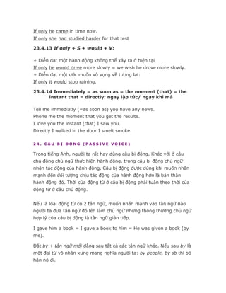 If only he came in time now.
If only she had studied harder for that test

23.4.13 If only + S + would + V:

+ Diễn đạt một hành động không thể xảy ra ở hiện tại
If only he would drive more slowly = we wish he drove more slowly.
+ Diễn đạt một ước muốn vô vọng về tương lai:
If only it would stop raining.

23.4.14 Immediately = as soon as = the moment (that) = the
      instant that = directly: ngay lập tức/ ngay khi mà

Tell me immediatly (=as soon as) you have any news.
Phone me the moment that you get the results.
I love you the instant (that) I saw you.
Directly I walked in the door I smelt smoke.

24. CÂU BỊ ĐỘNG (PASSIVE VOICE)

Trong tiếng Anh, người ta rất hay dùng câu bị động. Khác với ở câu
chủ động chủ ngữ thực hiện hành động, trong câu bị động chủ ngữ
nhận tác động của hành động. Câu bị động được dùng khi muốn nhấn
mạnh đến đối tượng chịu tác động của hành động hơn là bản thân
hành động đó. Thời của động từ ở câu bị động phải tuân theo thời của
động từ ở câu chủ động.


Nếu là loại động từ có 2 tân ngữ, muốn nhấn mạnh vào tân ngữ nào
người ta đưa tân ngữ đó lên làm chủ ngữ nhưng thông thường chủ ngữ
hợp lý của câu bị động là tân ngữ gián tiếp.

I gave him a book = I gave a book to him = He was given a book (by
me).

Đặt by + tân ngữ mới đằng sau tất cả các tân ngữ khác. Nếu sau by là
một đại từ vô nhân xưng mang nghĩa người ta: by people, by sb thì bỏ
hẳn nó đi.
 