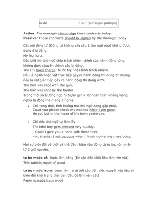 modal                     + be + [verb in past participle]


Active: The manager should sign these contracts today.
Passive: These contracts should be signed by the manager today.

Các nội động từ (Động từ không yêu cầu 1 tân ngữ nào) không được
dùng ở bị động.
My leg hurts.
Đặc biệt khi chủ ngữ chịu trách nhiệm chính của hành động cũng
không được chuyển thành câu bị động.
The US takes charge: Nước Mỹ nhận lãnh trách nhiệm
Nếu là người hoặc vật trực tiếp gây ra hành động thì dùng by nhưng
nếu là vật gián tiếp gây ra hành động thì dùng with.
The bird was shot with the gun.
The bird was shot by the hunter.
Trong một số trường hợp to be/to get + P2 hoàn toàn không mang
nghĩa bị động mà mang 2 nghĩa:
  •   Chỉ trạng thái, tình huống mà chủ ngữ đang gặp phải.
      Could you please check my mailbox while I am gone.
      He got lost in the maze of the town yesterday.

  •   Chỉ việc chủ ngữ tự làm lấy
      The little boy gets dressed very quickly.
      - Could I give you a hand with these tires.
      - No thanks, I will be done when I finish tightening these bolts.

Mọi sự biến đổi về thời và thể đều nhằm vào động từ to be, còn phân
từ 2 giữ nguyên.

to be made of: Được làm bằng (Đề cập đến chất liệu làm nên vật)
This table is made of wood

to be made from: Được làm ra từ (đề cập đến việc nguyên vật liệu bị
biến đổi khỏi trạng thái ban đầu để làm nên vật)
Paper is made from wood
 