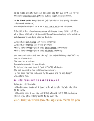 to be made out of: Được làm bằng (đề cập đến quá trình làm ra vật)
This cake was made out of flour, butter, sugar, eggs and milk.

to be made with: Được làm với (đề cập đến chỉ một trong số nhiều
chất liệu làm nên vật)
This soup tastes good because it was made with a lot of spices.

Phân biệt thêm về cách dùng marry và divorce trong 2 thể: chủ động
và bị động. Khi không có tân ngữ thì người Anh ưa dùng get maried và
get divorced trong dạng informal English.

Lulu and Joe got maried last week. (informal)
Lulu and Joe married last week. (formal)
After 3 very unhappy years they got divorced. (informal)
After 3 very unhappy years they dovorced. (formal)

Sau marry và divorce là một tân ngữ trực tiếp thì không có giới từ: To
mary / divorce smb
She married a builder.
Andrew is going to divorce Carola
To be/ get married/ to smb (giới từ “to” là bắt buộc)
She got married to her childhood sweetheart.
He has been married to Louisa for 16 years and he still doesn’t
understand her.

26. CÂU PHỨC HỢP VÀ ĐẠI TỪ QUAN HỆ

Tiếng Anh có 2 loại câu:
- Câu đơn giản: là câu có 1 thành phần và chỉ cần như vậy câu cũng
đã đủ nghĩa.
- Câu phức hợp: là loại câu có 2 thành phần (2 mệnh đề) chính/phụ
nối với nhau bằng một từ gọi là đại từ quan hệ.

26.1 That và which làm chủ ngữ của mệnh đề phụ
 