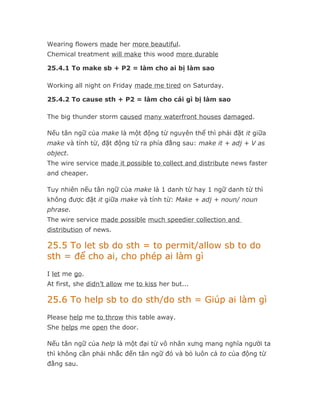 Wearing flowers made her more beautiful.
Chemical treatment will make this wood more durable

25.4.1 To make sb + P2 = làm cho ai bị làm sao

Working all night on Friday made me tired on Saturday.

25.4.2 To cause sth + P2 = làm cho cái gì bị làm sao

The big thunder storm caused many waterfront houses damaged.

Nếu tân ngữ của make là một động từ nguyên thể thì phải đặt it giữa
make và tính từ, đặt động từ ra phía đằng sau: make it + adj + V as
object.
The wire service made it possible to collect and distribute news faster
and cheaper.

Tuy nhiên nếu tân ngữ của make là 1 danh từ hay 1 ngữ danh từ thì
không được đặt it giữa make và tính từ: Make + adj + noun/ noun
phrase.
The wire service made possible much speedier collection and
distribution of news.

25.5 To let sb do sth = to permit/allow sb to do
sth = để cho ai, cho phép ai làm gì
I let me go.
At first, she didn’t allow me to kiss her but...

25.6 To help sb to do sth/do sth = Giúp ai làm gì
Please help me to throw this table away.
She helps me open the door.

Nếu tân ngữ của help là một đại từ vô nhân xưng mang nghĩa người ta
thì không cần phải nhắc đến tân ngữ đó và bỏ luôn cả to của động từ
đằng sau.
 