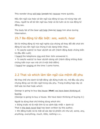 This wonder drug will help (people to) recover more quickly.

Nếu tân ngữ của help và tân ngữ của động từ sau nó trùng hợp với
nhau, người ta sẽ bỏ tân ngữ sau help và bỏ luôn cả to của động từ
đằng sau.

The body fat of the bear will help (him to) keep him alive during
hibernation.

25.7 Ba động từ đặc biệt: see, watch, hear
Đó là những động từ mà ngữ nghĩa của chúng sẽ thay đổi đôi chút khi
động từ sau tân ngữ của chúng ở các dạng khác nhau.
+ To see/to watch/ to hear sb/sth do sth (hành động được chứng kiến
từ đầu đến cuối)
I heard the telephone ring and then John answered it.
+ To see/to watch/ to hear sb/sth doing sth (hành động không được
chứng kiến trọn vẹn mà chỉ ở một thời điểm)
I heard her singing at the time I came home.



2.2 That và which làm tân ngữ của mệnh đề phụ
Nó thay thế cho danh từ bất động vật đứng trước nó, mở đầu câu phụ
nhưng đóng vai trò tân ngữ trong câu phụ. Trong trường hợp này có
thể lược bỏ that hoặc which:

George is going to buy the house (that) we have been thinking of
buying.
(George is going to buy a house. We have been thinking of buying it.)

Người ta dùng that chứ không dùng which khi:
+ Đứng trước nó là một tính từ so sánh bậc nhất + danh từ
That is the best novel that has been written by this author.
+ Khi đằng trước nó là một số các đại từ phiếm chỉ như all, some, any,
anything, everything, much, little, nothing v.v..
 