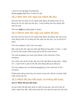 I want to see all that he possesses.
All the apples that fall are eaten by pig.

26.3 Who làm chủ ngữ của mệnh đề phụ
Nó thay thế cho danh từ chỉ người hoặc động vật đứng trước nó và
đóng vai trò chủ ngữ của câu phụ. Trong trường hợp này không thể
lược bỏ who:

The man who is in this room is angry.

26.4 Whom làm tân ngữ của mệnh đề phụ
Nó thay thế cho danh từ chỉ người hoặc động vật (động vật nuôi trong
nhà) đứng trước nó và đóng trò tân ngữ của câu phụ; nó có thể bỏ đi
được.

The men (whom) I don't like are angry.

Nếu whom làm tân ngữ của một ngữ động từ bao gồm 1 Verb + 1 giới
từ thì lối viết chuẩn nhất là đưa giới từ đó lên trước whom.

The man to whom you have just talked is the chairman of the
company.

Tuy nhiên nếu whom là tân ngữ của một ngữ động từ bao gồm 1 động
từ + 2 giới từ thì 2 giới từ đó vẫn phải đứng đằng sau động từ.

The man whom you are looking forward to is the chairman of the
company.

Không được dùng who thay cho whom trong văn viết dù nó được chấp
nhận trong văn nói.

26.5 Mệnh đề phụ bắt buộc và không bắt buộc.
26.5.1 Mệnh đề phụ bắt buộc.

Là loại mệnh đề bắt buộc phải có mặt ở trong câu, nếu bỏ đi câu sẽ
mất ý nghĩa ban đầu. Nên dùng that làm chủ ngữ cho loại câu này mặc
 