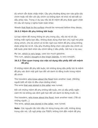 dù which vẫn được chấp nhận. Câu phụ thường đứng xen vào giữa câu
chính hoặc nối liền với câu chính và không tách rời khỏi nó bởi bất cứ
dấu phảy nào. Trong ví dụ sau nếu bỏ đi mệnh đề phụ được gạch chân
thì câu sẽ mang ý nghĩa hoàn toàn khác:

Weeds that float to the surface should be removed before they decay.
26.5.2 Mệnh đề phụ không bắt buộc

Là loại mệnh đề mang thông tin phụ trong câu, nếu bỏ nó đi câu
không mất nghĩa ban đầu. Không được dùng that làm chủ ngữ mà phải
dùng which, cho dù which có là tân ngữ của mệnh đề phụ cũng không
được phép bỏ nó đi. Câu phụ thường đứng chen vào giữa câu chính và
bắt buộc phải tách khỏi câu chính bằng 2 dấu phẩy. Xét hai ví dụ sau:

My car, which is very large, uses too much gasoline.
This rum, which I bought in the Virgin Islands, is very smooth.
26.5.3 Tầm quan trọng của việc sử dụng dấu phẩy đối với mệnh
      đề phụ

Ở những mệnh đề phụ bắt buộc, khi không dùng dấu phẩy tức là mệnh
đề phụ xác định một giới hạn đối với danh từ đằng trước trong mệnh
đề chính

The travelers who knew about the flood took another road. (Những
người biết về trận lũ đều chọn đường khác)
The wine that was stored in the cellar was ruined.

Đối với những mệnh đề phụ không bắt buộc, khi có dấu phẩy ngăn
cách thì nó không xác định giới hạn đối với danh từ đứng trước nó.

The travelers, who knew about the flood, took another road. (Tất cả
những người...)
The wine, which was stored in the cellar, was ruined.

Note: Các nguyên tắc trên đây chỉ dùng trong văn viết, không dùng
trong văn nói. Lỗi ngữ pháp của TOEFL không tính đến mệnh đề phụ
 