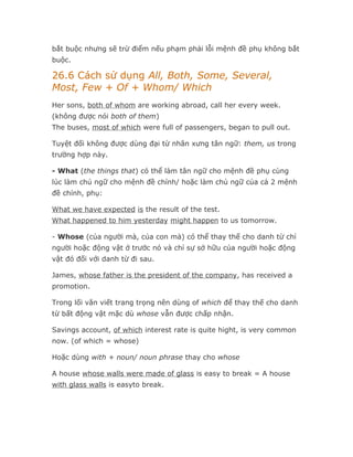 bắt buộc nhưng sẽ trừ điểm nếu phạm phải lỗi mệnh đề phụ không bắt
buộc.

26.6 Cách sử dụng All, Both, Some, Several,
Most, Few + Of + Whom/ Which
Her sons, both of whom are working abroad, call her every week.
(không được nói both of them)
The buses, most of which were full of passengers, began to pull out.

Tuyệt đối không được dùng đại từ nhân xưng tân ngữ: them, us trong
trường hợp này.

- What (the things that) có thể làm tân ngữ cho mệnh đề phụ cùng
lúc làm chủ ngữ cho mệnh đề chính/ hoặc làm chủ ngữ của cả 2 mệnh
đề chính, phụ:

What we have expected is the result of the test.
What happened to him yesterday might happen to us tomorrow.

- Whose (của người mà, của con mà) có thể thay thế cho danh từ chỉ
người hoặc động vật ở trước nó và chỉ sự sở hữu của người hoặc động
vật đó đối với danh từ đi sau.

James, whose father is the president of the company, has received a
promotion.

Trong lối văn viết trang trọng nên dùng of which để thay thế cho danh
từ bất động vật mặc dù whose vẫn được chấp nhận.

Savings account, of which interest rate is quite hight, is very common
now. (of which = whose)

Hoặc dùng with + noun/ noun phrase thay cho whose

A house whose walls were made of glass is easy to break = A house
with glass walls is easyto break.
 