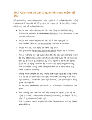 26.7 Cách loại bỏ đại từ quan hệ trong mệnh đề
phụ
Đối với những mệnh đề phụ bắt buộc người ta có thể (không bắt buộc)
loại bỏ đại từ quan hệ và động từ to be (cùng với các trợ động từ của
nó) trong một số trường hợp sau:

  •   Trước một mệnh đề phụ mà cấu trúc động từ ở thời bị động.
      This is the value of X (which was) obtained from the areas under
      the normal curve.

  •   Trước một mệnh đề phụ mà sau nó là một ngữ giới từ.
      The beaker (that is) on the counter contains a solution.

  •   Trước một cấu trúc động từ ở thể tiếp diễn.
      The girl (who is) running down the street might be in trouble.

  •   Ngoài ra trong một số trường hợp khi đại từ quan hệ trong mệnh
      đề phụ bắt buộc gắn liền với chủ ngữ đứng trước nó và mệnh đề
      phụ ấy diễn đạt qui luật của sự kiện, người ta có thể bỏ đại từ
      quan hệ và động từ chính để thay vào đó bằng một Verb-ing.
      The travelers taking (who take) this bus on a daily basis buy
      their ticket in booking.

  •   Trong những mệnh đề phụ không bắt buộc người ta cũng có thể
      loại bỏ đại từ quan hệ và động từ to be khi nó đứng trước một
      ngữ danh từ. Tuy nhiên phần ngữ danh từ còn lại vẫn phải đứng
      giữa 2 dấu phẩy.
      Mr Jackson, (who is) a professor, is traveling in the Mideast this
      year.

  •   Một trường hợp khác rất phổ biến là loại bỏ đại từ quan hệ và
      động từ chính, thay vào đó bằng một Verb-ing khi mệnh đề phụ
      này bổ nghĩa cho một tân ngữ.
      The president made a speech for the famous man visiting (who
      visited) him.
 