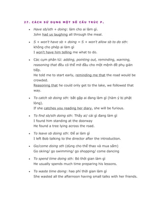 27. CÁCH SỬ DỤNG MỘT SỐ CẤU TRÚC P1

  •   Have sb/sth + doing: làm cho ai làm gì.
      John had us laughing all through the meal.

  •   S + won't have sb + doing = S + won't allow sb to do sth:
      không cho phép ai làm gì
      I won't have him telling me what to do.

  •   Các cụm phân từ: adding, pointing out, reminding, warning,
      reasoning that đều có thể mở đầu cho một mệnh đề phụ gián
      tiếp.
      He told me to start early, reminding me that the road would be
      crowded.
      Reasoning that he could only get to the lake, we followed that
      way.

  •   To catch sb doing sth: bắt gặp ai đang làm gì (hàm ý bị phật
      lòng).
      If she catches you reading her diary, she will be furious.

  •   To find sb/sth doing sth: Thấy ai/ cái gì đang làm gì
      I found him standing at the doorway
      He found a tree lying across the road.

  •   To leave sb doing sth: Để ai làm gì
      I left Bob talking to the director after the introduction.

  •   Go/come doing sth (dùng cho thể thao và mua sắm)
      Go skiing/ go swimming/ go shopping/ come dancing

  •   To spend time doing sth: Bỏ thời gian làm gì
      He usually spends much time preparing his lessons.

  •   To waste time doing: hao phí thời gian làm gì
      She wasted all the afternoon having small talks with her friends.
 