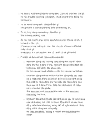 •   To have a hard time/trouble doing sth: Gặp khó khăn khi làm gì
    He has trouble listening to English. I had a hard time doing my
    homework.

•   To be worth doing sth: đáng để làm gì
    This project is worth spending time and money on.

•   To be busy doing something: bận làm gì
    She is busy packing now.

•   Be no/ not much/ any/ some good doing smt: Không có ích, ít
    khi có ích (làm gì)
    It's no good my talking to him: Nói chuyện với anh ta tôi chả
    thấy có ích gì.
    What good is it asking her: Hỏi cô ta thì có ích gì cơ chứ

•   P1 được sử dụng để rút ngắn những câu dài:

       o   Hai hành động xảy ra song song cùng một lúc thì hành
           động thứ hai ở dạng V-ing, hai hành động không tách rời
           khỏi nhau bởi bất kì dấu phảy nào.
           He drives away and whistles = He drives away whistling.

       o   Khi hành động thứ hai hoặc các hành động tiếp sau theo
           nó là một phần trong quá trình diễn biến của hành động
           thứ nhất thì hành động thứ hai hoặc các hành động tiếp
           theo sau nó ở dạng V-ing. Giữa hai hành động có ngăn
           cách nhau bởi dấu phẩy.
           She went out and slammed the door = She went out,
           slamming the door.

       o   Khi hành động thứ 2 hoặc các hành động sau nó là kết quả
           của hành động thứ nhất thì hành động thứ 2 và các hành
           động tiếp theo sẽ ở dạng V-ing. Nó sẽ ngăn cách với hành
           động chính bằng một dấu phẩy.
           He fired two shots, killling a robber and wounding the
           other.
 