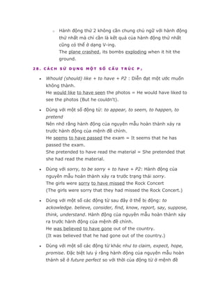 o   Hành động thứ 2 không cần chung chủ ngữ với hành động
            thứ nhất mà chỉ cần là kết quả của hành động thứ nhất
            cũng có thể ở dạng V-ing.
            The plane crashed, its bombs exploding when it hit the
            ground.

28. CÁCH SỬ DỤNG MỘT SỐ CẤU TRÚC P2

  •   Whould (should) like + to have + P2 : Diễn đạt một ước muốn
      không thành.
      He would like to have seen the photos = He would have liked to
      see the photos (But he couldn't).

  •   Dùng với một số động từ: to appear, to seem, to happen, to
      pretend
      Nên nhớ rằng hành động của nguyên mẫu hoàn thành xảy ra
      trước hành động của mệnh đề chính.
      He seems to have passed the exam = It seems that he has
      passed the exam.
      She pretended to have read the material = She pretended that
      she had read the material.

  •   Dùng với sorry, to be sorry + to have + P2: Hành động của
      nguyên mẫu hoàn thành xảy ra trước trạng thái sorry.
      The girls were sorry to have missed the Rock Concert
      (The girls were sorry that they had missed the Rock Concert.)

  •   Dùng với một số các động từ sau đây ở thể bị động: to
      ackowledge. believe, consider, find, know, report, say, suppose,
      think, understand. Hành động của nguyên mẫu hoàn thành xảy
      ra trước hành động của mệnh đề chính.
      He was believed to have gone out of the country.
      (It was believed that he had gone out of the country.)

  •   Dùng với một số các động từ khác như to claim, expect, hope,
      promise. Đặc biệt lưu ý rằng hành động của nguyên mẫu hoàn
      thành sẽ ở future perfect so với thời của động từ ở mệnh đề
 