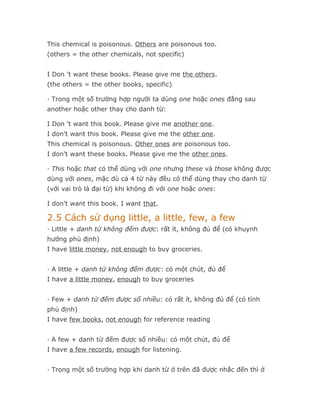 This chemical is poisonous. Others are poisonous too.
(others = the other chemicals, not specific)


I Don 't want these books. Please give me the others.
(the others = the other books, specific)

· Trong một số trường hợp người ta dùng one hoặc ones đằng sau
another hoặc other thay cho danh từ:

I Don 't want this book. Please give me another one.
I don't want this book. Please give me the other one.
This chemical is poisonous. Other ones are poisonous too.
I don't want these books. Please give me the other ones.

· This hoặc that có thể dùng với one nhưng these và those không được
dùng với ones, mặc dù cả 4 từ này đều có thể dùng thay cho danh từ
(với vai trò là đại từ) khi không đi với one hoặc ones:

I don't want this book. I want that.

2.5 Cách sử dụng little, a little, few, a few
· Little + danh từ không đếm được: rất ít, không đủ để (có khuynh
hướng phủ định)
I have little money, not enough to buy groceries.


· A little + danh từ không đếm được: có một chút, đủ để
I have a little money, enough to buy groceries


· Few + danh từ đếm được số nhiều: có rất ít, không đủ để (có tính
phủ định)
I have few books, not enough for reference reading


· A few + danh từ đếm được số nhiều: có một chút, đủ để
I have a few records, enough for listening.


· Trong một số trường hợp khi danh từ ở trên đã được nhắc đến thì ở
 