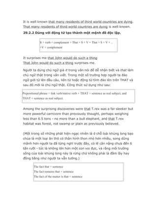 It is well known that many residents of third world countries are dying.
That many residents of third world countries are dying is well known.
29.2.2 Dùng với động từ tạo thành một mệnh đề độc lập.


              It + verb + complement + That + S + V = That + S + V + ...
              +V + complement


It surprises me that John would do such a thing
That John would do such a thing surprises me.

Người ta dùng chủ ngữ giả it trong văn nói để dễ nhận biết và that làm
chủ ngữ thật trong văn viết. Trong một số trường hợp người ta đảo
ngữ giới từ lên đầu câu, liên từ hoặc động từ tĩnh đảo lên trên THAT và
sau đó mới là chủ ngữ thật. Công thức sử dụng như sau:

Prepositional phrase + link verb/stative verb + THAT + sentence as real subject, and
THAT + sentence as real subject.


Among the surprising discoveries were that T.rex was a far sleeker but
more powerful carnivore than previously thought, perhaps weighing
less than 6.5 tons - no more than a bull elephant, and that T.rex
habitat was forest, not swamp or plain as previously believed.


(Một trong số những phát hiện ngạc nhiên là ở chỗ loài khủng long bạo
chúa là một loại ăn thịt có thân hình thon nhỏ hơn nhiều, song dũng
mãnh hơn người ta đã từng nghĩ trước đây, có lẽ cân nặng chưa đến 6
tấn rưỡi - tức là không lớn hơn một con voi đực, và rằng môi trường
sống của loài khủng long này là rừng chứ không phải là đầm lầy hay
đồng bằng như người ta vẫn tưởng.)

         The fact that + sentence
         The fact remains that + sentence
         The fact of the matter is that + sentence
 