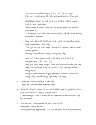 You may as well not come if you can't be on time.
           Các anh có thể đừng đến nếu không đến được đúng giờ.

       o   May/Might (just) as well do smt = Chẳng mất gì mà lại
           không, mất gì của bọ.
           Since nobody wants that job, we might (just) as well let
           him have it:
           Vì không ai thích việc này, mình chẳng mất gì mà lại không
           cho hắn ta làm nó

       o   May diễn đạt một lời đề nghị mà người nói cho rằng chưa
           chắc nó đã được thực hiện:
           The sign on the lawn says clearly that people may not walk
           on the grass.
           (không dùng should trong trường hợp này).

       o   May + S + link verb + adj hoặc May + S + verb +
           complement (Cầu chúc cho).
           May you both very happy: Chúc các bạn bách niên giai lão.
           May the conference be successful: Chúc hội nghị thành
           công rực rỡ.
           Long may she live to enjoy her good fortune: Chúc cho
           nàng sống lâu để hưởng vận may của nàng.

•   If need be = If necessary = Nếu cần
    If need be, we can take another road.

•   Dùng với động từ to be, bỏ to sau if để chỉ một sự giả định chưa
    được phân định rõ ràng là đúng hay sai.
    If that be right, then it would be no defence for this man to say
    he's innocent.

•   Let it be me: Giả sử đó là tôi, giá phải tay tôi.
    - Husband: Let it be me.
    - Wife (suddenly appearing) : If that be you, what would you do.
 