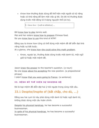 •   Know how thường được dùng để thể hiện một người có kỹ năng
       hoặc có khả năng để làm một việc gì đó. Do đó nó thường được
       dùng trước một động từ ở dạng nguyên thể (có to).

           S + know how + [verb in infinitive] ....


Bill know how to play tennis well.
Mai and her sisters know how to prepare Chinese food.
Do you know how to use this kind of ATM?

Đằng sau to know how cũng có thể dùng một mệnh đề để diễn đạt khả
năng hoặc sự bắt buộc.
At a glance, she knew how she could solve this math problem.

   •   Know, ngược lại, thường được dùng trước một danh từ, một ngữ
       giới từ hoặc một mệnh đề.




Jason knew the answer to the teacher's question. (a noun)
No one know about his accepting the new position. (a prepositional
phrase)
I didn't know that you were going to France. (a sentence)

33. MỆNH ĐỀ THỂ HIỆN SỰ NHƯỢNG BỘ


Đó là loại mệnh đề diễn đạt hai ý trái ngược trong cùng một câu.

33.1 Despite/Inspite of (bất chấp, cho dù, ...)
Đằng sau hai cụm từ này phải dùng một danh từ hoặc ngữ danh từ,
không được dùng một câu hoàn chỉnh.

Despite his physical handicap, he has become a successful
businessman.
In spite of his physical handicap, he has become a successful
businessman.
 