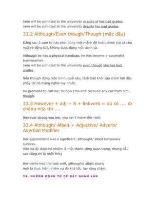 Jane will be admitted to the university in spite of her bad grades.
Jane will be admitted to the university despite her bad grades.

33.2 Although/Even though/Though (mặc dầu)
Đằng sau 3 cụm từ này phải dùng một mệnh đề hoàn chỉnh (có cả chủ
ngữ và động từ), không được dùng một danh từ.

Although he has a physical handicap, he has become a successful
businessman.
Jane will be admitted to the university even though she has bad
grades.

Nếu though đứng một mình, cuối câu, tách biệt khỏi câu chính bởi dấu
phẩy thì nó mang nghĩa tuy nhiên.

He promised to call me, till now I haven't received any call from him,
though.

33.3 However + adj + S + linkverb = dù có .... đi
chăng nữa thì ....
However strong you are, you can't move this rock.

33.4 Although/ Albeit + Adjective/ Adverb/
Averbial Modifier
Her appointment was a significant, althought/ albeit temporary
success.
Việc bà ấy được bổ nhiệm là một thành công quan trọng, nhưng dẫu
sao cũng chỉ là nhất thời)


Her performed the task well, althought/ albeit slowly
Anh ta thực hiện nhiệm vụ đó khá tốt, tuy rằng chậm.

34. NHỮNG ĐỘNG TỪ DỄ GÂY NHẦM LẪN
 
