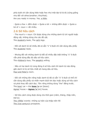 phía dưới chỉ cần dùng little hoặc few như một đại từ là đủ (cũng giống
như đối với other/another; this/that).
Are you ready in money. Yes, a little.


· Quite a few + đếm được = Quite a bit + không đếm được = Quite a
lot of + noun = rất nhiều.

2.6 Sở hữu cách
· The noun's + noun: Chỉ được dùng cho những danh từ chỉ người hoặc
động vật, không dùng cho các đồ vật.
The student's book, The cat's legs.


· Đối với danh từ số nhiều đã có sẵn "s" ở đuôi chỉ cần dùng dấu phẩy
The students' book.


· Nhưng đối với những danh từ đổi số nhiều đặc biệt không "s" ở đuôi
vẫn phải dùng đầy đủ dấu sở hữu cách.
The children's toys, The people's willing


· Nếu có hai danh từ cùng đứng ở sở hữu cách thì danh từ nào đứng
gần danh từ bị sở hữu nhất sẽ mang dấu sở hữu.
Paul and Peter's room.


· Đối với những tên riêng hoặc danh từ đã có sẵn "s" ở đuôi có thể chỉ
cần dùng dấu phẩy và nhấn mạnh đuôi khi đọc hoặc dùng sở hữu cách
và phải thay đổi cách đọc. Tên riêng không dùng "the" đằng trước.
The boss' car = the boss 's car [bosiz]
Agnes' house = Agnes 's [siz] house.


· Sở hữu cách cũng được dùng cho thời gian (năm, tháng, thập niên,
thế kỉ)
The 1990s' events: những sự kiện của thập niên 90
The 21st century's prospects.
 