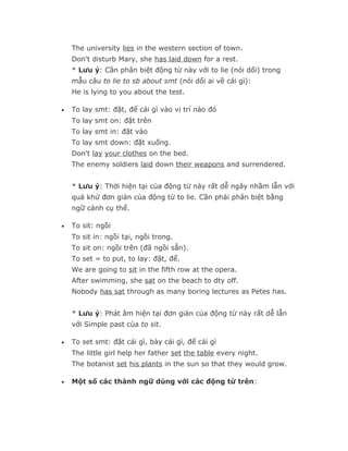 The university lies in the western section of town.
    Don't disturb Mary, she has laid down for a rest.
    * Lưu ý: Cần phân biệt động từ này với to lie (nói dối) trong
    mẫu câu to lie to sb about smt (nói dối ai về cái gì):
    He is lying to you about the test.

•   To lay smt: đặt, để cái gì vào vị trí nào đó
    To lay smt on: đặt trên
    To lay smt in: đặt vào
    To lay smt down: đặt xuống.
    Don't lay your clothes on the bed.
    The enemy soldiers laid down their weapons and surrendered.


    * Lưu ý: Thời hiện tại của động từ này rất dễ ngây nhầm lẫn với
    quá khứ đơn giản của động từ to lie. Cần phải phân biệt bằng
    ngữ cảnh cụ thể.

•   To sit: ngồi
    To sit in: ngồi tại, ngồi trong.
    To sit on: ngồi trên (đã ngồi sẵn).
    To set = to put, to lay: đặt, để.
    We are going to sit in the fifth row at the opera.
    After swimming, she sat on the beach to dty off.
    Nobody has sat through as many boring lectures as Petes has.


    * Lưu ý: Phát âm hiện tại đơn giản của động từ này rất dễ lẫn
    với Simple past của to sit.

•   To set smt: đặt cái gì, bày cái gì, để cái gì
    The little girl help her father set the table every night.
    The botanist set his plants in the sun so that they would grow.

•   Một số các thành ngữ dùng với các động từ trên:
 