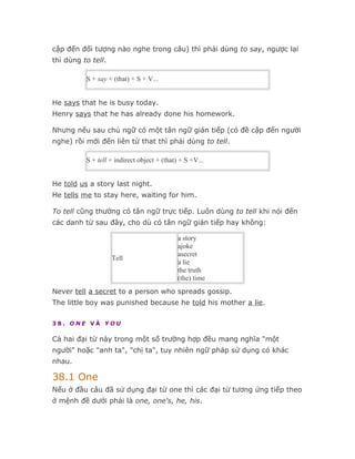 cập đến đối tượng nào nghe trong câu) thì phải dùng to say, ngược lại
thì dùng to tell.

          S + say + (that) + S + V...


He says that he is busy today.
Henry says that he has already done his homework.

Nhưng nếu sau chủ ngữ có một tân ngữ gián tiếp (có đề cập đến người
nghe) rồi mới đến liên từ that thì phải dùng to tell.

          S + tell + indirect object + (that) + S +V...


He told us a story last night.
He tells me to stay here, waiting for him.

To tell cũng thường có tân ngữ trực tiếp. Luôn dùng to tell khi nói đến
các danh từ sau đây, cho dù có tân ngữ gián tiếp hay không:

                                             a story
                                             ajoke
                                             asecret
                    Tell
                                             a lie
                                             the truth
                                             (the) time
Never tell a secret to a person who spreads gossip.
The little boy was punished because he told his mother a lie.

38. ONE VÀ YOU

Cả hai đại từ này trong một số trường hợp đều mang nghĩa "một
người" hoặc "anh ta", "chị ta", tuy nhiên ngữ pháp sử dụng có khác
nhau.

38.1 One
Nếu ở đầu câu đã sử dụng đại từ one thì các đại từ tương ứng tiếp theo
ở mệnh đề dưới phải là one, one's, he, his.
 