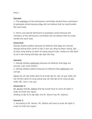 they.)


Correct:
1. The members of the admissions committee denied Henry admission
to graduate school because they did not believe that he could handle
the work load.


2. Henry was denied admission to graduate school because the
members of the admissions committee did not believe that he could
handle the work load.

Incorrect:
George dislikes politics because he believes that they are corrupt.
George không thích chính trị bởi vì anh cho rằng họ tham nhũng. Đại
từ they cũng không có danh từ tương ứng đi trước. Politics là một danh
từ số ít nên không thể được đại diện bởi they


Correct:
1. George dislikes politicians because he believes that they are
corrupt. (các chính khách)
2. George dislikes politics because he believes that politicians are
corrupt.

Ngược lại với việc thiếu danh từ đi trước đại từ, nếu có quá nhiều (từ
hai trở lên) danh từ cùng tương ứng với một đại từ thì cũng sẽ gây
nhầm lẫn. Xem ví dụ sau:

Incorrect 1:
Mr. Brown told Mr. Adams that he would have to work all night in
order to finish the report.
(Không rõ đại từ he đại diện cho Mr. Brown hay Mr. Adams)


Correct 1:
1. According to Mr. Brown, Mr. Adams will have to work all night in
order to finish the report.
 