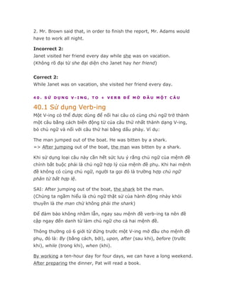 2. Mr. Brown said that, in order to finish the report, Mr. Adams would
have to work all night.

Incorrect 2:
Janet visited her friend every day while she was on vacation.
(Không rõ đại từ she đại diện cho Janet hay her friend)


Correct 2:
While Janet was on vacation, she visited her friend every day.

40. SỬ DỤNG V-ING, TO + VERB ĐỂ MỞ ĐẦU MỘT CÂU

40.1 Sử dụng Verb-ing
Một V-ing có thể được dùng để nối hai câu có cùng chủ ngữ trở thành
một câu bằng cách biến động từ của câu thứ nhất thành dạng V-ing,
bỏ chủ ngữ và nối với câu thứ hai bằng dấu phảy. Ví dụ:

The man jumped out of the boat. He was bitten by a shark.
=> After jumping out of the boat, the man was bitten by a shark.

Khi sử dụng loại câu này cần hết sức lưu ý rằng chủ ngữ của mệnh đề
chính bắt buộc phải là chủ ngữ hợp lý của mệnh đề phụ. Khi hai mệnh
đề không có cùng chủ ngữ, người ta gọi đó là trường hợp chủ ngữ
phân từ bất hợp lệ.

SAI: After jumping out of the boat, the shark bit the man.
(Chúng ta ngầm hiểu là chủ ngữ thật sử của hành động nhảy khỏi
thuyền là the man chứ không phải the shark)

Để đảm bảo không nhầm lẫn, ngay sau mệnh đề verb-ing ta nên đề
cập ngay đến danh từ làm chủ ngữ cho cả hai mệnh đề.

Thông thường có 6 giới từ đứng trước một V-ing mở đầu cho mệnh đề
phụ, đó là: By (bằng cách, bởi), upon, after (sau khi), before (trước
khi), while (trong khi), when (khi).

By working a ten-hour day for four days, we can have a long weekend.
After preparing the dinner, Pat will read a book.
 