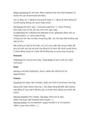 While reviewing for the test, Mary realized that she had forgotten to
study the use of participial phrases.

Lưu ý rằng: on + động từ trạng thái hoặc in + động từ hành động thì
có thể tương đương với when hoặc while:

On finding the door ajar, I aroused suspicion. (= when finding)
(Khi thấy cửa hé mở, tôi nảy sinh mối nghi ngờ)
In searching for underground deposits of oil, geologist often rely on
magnometers. (= while searching)
(Trong khi tìm các mỏ dầu trong lòng đất, các nhà địa chất thường dựa
vào từ kế.)

Nếu không có giới từ đi trước, chỉ có V-ing xuất hiện trong mệnh đề
phụ thì thời của câu do thời của động từ ở mệnh đề chính quyết định;
2 hành động trong hai mệnh đề thường xảy ra song song cùng lúc:

Present:

Practicing her swing every day, Trica hopes to get a job as a golf
instructor.

Past:

Having a terrible toothache, Henry called the dentist for an
appointment.

Future:

Finishing the letter later tonight, Sally will mail it tomorrow morning.

Dạng thức hoàn thành [having + P2] được dùng để diễn đạt trường
hợp động từ của mệnh đề phụ xảy ra trước hành động của mệnh đề
chính:

Having finished their supper, the boys went out to play.
(After the boys had finished their supper...)
Having written his composition, Louie handed it to his teacher.
(After Louie had written ...)
 