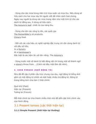 · Dùng cho các mùa trong năm trừ mùa xuân và mùa thu. Nếu dùng sở
hữu cách cho hai mùa này thì người viết đã nhân cách hoá chúng.
Ngày nay người ta dùng các mùa trong năm như một tính từ cho các
danh từ đằng sau, ít dùng sở hữu cách.
The Autumn's leaf: chiếc lá của nàng thu.


· Dùng cho tên các công ty lớn, các quốc gia
The Rockerfeller's oil products.
China's food.


· Đối với các cửa hiệu có nghề nghiệp đặc trưng chỉ cần dùng danh từ
với dấu sở hữu.
In a florist's
At a hairdresser's
Đặc biệt là các tiệm ăn với tên riêng: The Antonio's


· Dùng trước một số danh từ bất động vật chỉ trong một số thành ngữ
a stone's throw from ...(Cách nơi đâu một tầm đá ném).

3. VERB PHRASE (NGỮ ĐỘNG TỪ)

Như đã đề cập ở phần cấu trúc chung của câu, ngữ động từ tiếng Anh
gồm có một động từ chính và một hoặc nhiêu trợ động từ. Động từ
trong tiếng Anh chia làm 3 thời chính:


Quá khứ (Past)
Hiện tại (Present)
Tương lai (Future)


Mỗi thời chính lại chia thành nhiều thời nhỏ để diễn đạt tính chính xác
của hành động.

3.1 Present tenses (các thời hiện tại)
3.1.1 Simple Present (thời hiện tại thường)
 