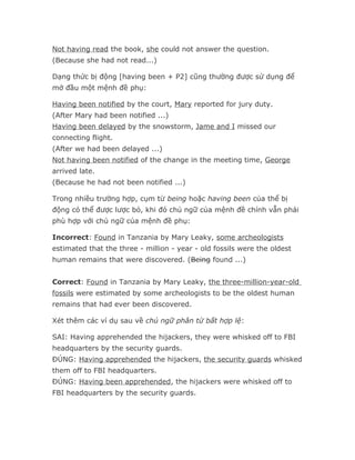 Not having read the book, she could not answer the question.
(Because she had not read...)

Dạng thức bị động [having been + P2] cũng thường được sử dụng để
mở đầu một mệnh đề phụ:

Having been notified by the court, Mary reported for jury duty.
(After Mary had been notified ...)
Having been delayed by the snowstorm, Jame and I missed our
connecting flight.
(After we had been delayed ...)
Not having been notified of the change in the meeting time, George
arrived late.
(Because he had not been notified ...)

Trong nhiều trường hợp, cụm từ being hoặc having been của thể bị
động có thể được lược bỏ, khi đó chủ ngữ của mệnh đề chính vẫn phải
phù hợp với chủ ngữ của mệnh đề phụ:

Incorrect: Found in Tanzania by Mary Leaky, some archeologists
estimated that the three - million - year - old fossils were the oldest
human remains that were discovered. (Being found ...)


Correct: Found in Tanzania by Mary Leaky, the three-million-year-old
fossils were estimated by some archeologists to be the oldest human
remains that had ever been discovered.

Xét thêm các ví dụ sau về chủ ngữ phân từ bất hợp lệ:

SAI: Having apprehended the hijackers, they were whisked off to FBI
headquarters by the security guards.
ĐÚNG: Having apprehended the hijackers, the security guards whisked
them off to FBI headquarters.
ĐÚNG: Having been apprehended, the hijackers were whisked off to
FBI headquarters by the security guards.
 
