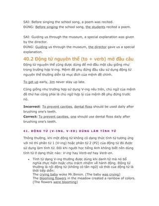 SAI: Before singing the school song, a poem was recited.
ĐÚNG: Before singing the school song, the students recited a poem.


SAI: Guiding us through the museum, a special explanation was given
by the director.
ĐÚNG: Guiding us through the museum, the director gave us a special
explanation.

40.2 Động từ nguyên thể (to + verb) mở đầu câu
Động từ nguyên thể cũng được dùng để mở đầu một câu giống như
trong trường hợp V-ing. Mệnh đề phụ đứng đầu câu sử dụng động từ
nguyên thể thường diễn tả mục đích của mệnh đề chính.

To get up early, Jim never stay up late.

Cũng giống như trường hợp sử dụng V-ing nêu trên, chủ ngữ của mệnh
đề thứ hai cũng phải là chủ ngữ hợp lý của mệnh đề phụ đứng trước
nó.

Incorrect: To prevent cavities, dental floss should be used daily after
brushing one's teeth.
Correct: To prevent cavities, one should use dental floss daily after
brushing one’s teeth.

41. ĐỘNG TỪ (V-ING, V-ED) DÙNG LÀM TÍNH TỪ

Thông thường, khi một động từ không có dạng thức tính từ tương ứng
với nó thì phân từ 1 (V-ing) hoặc phân từ 2 (P2) của động từ đó được
sử dụng làm tính từ. Đôi khi người học tiếng Anh không biết nên dùng
tính từ ở dạng thức nào: V-ing hay Verb-ed hay Verb-en.
   •   Tính từ dạng V-ing thường được dùng khi danh từ mà nó bổ
       nghĩa thực hiện hoặc chịu trách nhiệm về hành động. Động từ
       thường là nội động từ (không có tân ngữ) và thời của động từ là
       thời tiếp diễn:
       The crying baby woke Mr.Binion. (The baby was crying)
       The blooming flowers in the meadow created a rainbow of colors.
       (The flowers were blooming)
 