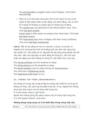 The purring kitten snuggled close to the fireplace. (The kitten
       was purring)

   •   Phân từ 2 (V-ed) được dùng làm tính từ khi danh từ mà nó bổ
       nghĩa là đối tượng nhận sự tác động của hành động. Câu có tính
       từ ở dạng P2 thường có nguồn gốc từ những câu bị động.
       The sorted mail was delivered to the offices before noon. (The
       mail had been sorted).
       Frozen food is often easier to prepare than fresh food. (The food
       had been frozen)
       The imprisoned men were unhappy with their living conditions.
       (The men had been imprisoned)

Lưu ý: Một số các động từ như to interest, to bore, to excite, to
frighten khi sử dụng làm tính từ thường khó xác định nên dùng loại
nào (phân từ 1 hay phân từ 2). Nguyên tắc áp dụng cũng giống như đã
nêu trên: Nếu chủ ngữ gây ra hành động thì dùng P1, nếu chủ ngữ
nhận tác động của hành động thì dùng P2. Xét thêm các ví dụ sau:

The boring professor put the students to sleep.
The boring lecture put the students to sleep.
The bored students went to sleep during the boring lecture.
The child saw a frightening movie.
The frightened child began to cry.

42. THÔNG TIN THỪA (REDUNDANCY)

Khi thông tin trong câu bị lặp đi lặp lại không cần thiết thì nó bị gọi là
thông tin thừa, cần phải loại bỏ phần thừa đó. Ví dụ: Người Anh không
dùng the time when mà chỉ dùng một trong hai.
It is (the time/ when) I got home.
Người Anh không dùng the place where mà chỉ dùng một trong hai.
It is (the place/ where) I was born.

Không dùng song song cả 2 từ dưới đây trong cùng một câu:

advance       Cả 3 từ advance, proceed, progress đều có nghĩa tiến lên, tiến về phía
 