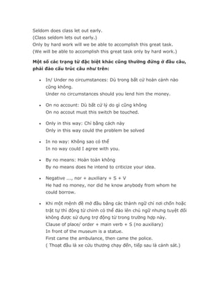 Seldom does class let out early.
(Class seldom lets out early.)
Only by hard work will we be able to accomplish this great task.
(We will be able to accomplish this great task only by hard work.)

Một số các trạng từ đặc biệt khác cũng thường đứng ở đầu câu,
phải đảo cấu trúc câu như trên:

   •   In/ Under no circumstances: Dù trong bất cứ hoàn cảnh nào
       cũng không.
       Under no circumstances should you lend him the money.

   •   On no account: Dù bất cứ lý do gì cũng không
       On no accout must this switch be touched.

   •   Only in this way: Chỉ bằng cách này
       Only in this way could the problem be solved

   •   In no way: Không sao có thể
       In no way could I agree with you.

   •   By no means: Hoàn toàn không
       By no means does he intend to criticize your idea.

   •   Negative ..., nor + auxiliary + S + V
       He had no money, nor did he know anybody from whom he
       could borrow.

   •   Khi một mệnh đề mở đầu bằng các thành ngữ chỉ nơi chốn hoặc
       trật tự thì động từ chính có thể đảo lên chủ ngữ nhưng tuyệt đối
       không được sử dụng trợ động từ trong trường hợp này.
       Clause of place/ order + main verb + S (no auxiliary)
       In front of the museum is a statue.
       First came the ambulance, then came the police.
       ( Thoạt đầu là xe cứu thương chạy đến, tiếp sau là cảnh sát.)
 