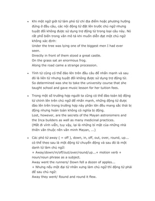 •   Khi một ngữ giới từ làm phó từ chỉ địa điểm hoặc phương hướng
    đứng ở đầu câu, các nội động từ đặt lên trước chủ ngữ nhưng
    tuyệt đối không được sử dụng trợ động từ trong loại câu này. Nó
    rất phổ biến trong văn mô tả khi muốn diễn đạt một chủ ngữ
    không xác định:
    Under the tree was lying one of the biggest men I had ever
    seen.
    Directly in front of them stood a great castle.
    On the grass sat an enormous frog.
    Along the road came a strange procession.

•   Tính từ cũng có thể đảo lên trên đầu câu để nhấn mạnh và sau
    đó là liên từ nhưng tuyệt đối không được sử dụng trợ động từ.
    So determined was she to take the university course that she
    taught school and gave music lesson for her tuition fees.

•   Trong một số trường hợp người ta cũng có thể đảo toàn bộ động
    từ chính lên trên chủ ngữ để nhấn mạnh, những động từ được
    đảo lên trên trong trường hợp này phần lớn đều mang sắc thái bị
    động nhưng hoàn toàn không có nghĩa bị động.
    Lost, however, are the secrets of the Mayan astronomers and
    the Inca builders as well as many medicinal practices.
    (Mất đi vĩnh viễn, tuy vậy, lại là những bí mật của những nhà
    thiên văn thuộc nền văn minh Mayan, ...)

•   Các phó từ away ( = off ), down, in, off, out, over, round, up...
    có thể theo sau là một động từ chuyển động và sau đó là một
    danh từ làm chủ ngữ:
    + Away/down/in/off/out/over/round/up...+ motion verb +
    noun/noun phrase as a subject.
    Away went the runners/ Down fell a dozen of apples...
    + Nhưng nếu một đại từ nhân xưng làm chủ ngữ thì động từ phải
    để sau chủ ngữ:
    Away they went/ Round and round it flew.
 