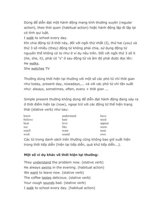Dùng để diễn đạt một hành động mang tính thường xuyên (regular
action), theo thói quen (habitual action) hoặc hành động lặp đi lặp lại
có tính qui luật.
I walk to school every day.
Khi chia động từ ở thời này, đối với ngôi thứ nhất (I), thứ hai (you) và
thứ 3 số nhiều (they) động từ không phải chia, sử dụng động từ
nguyên thể không có to như ở ví dụ nêu trên. Đối với ngôi thứ 3 số ít
(he, she, it), phải có "s" ở sau động từ và âm đó phải được đọc lên:
He walks.
She watches TV


Thường dùng thời hiện tại thường với một số các phó từ chỉ thời gian
như today, present day, nowadays,... và với các phó từ chỉ tần suất
như: always, sometimes, often, every + thời gian ...


Simple present thường không dùng để diễn đạt hành động đang xảy ra
ở thời điểm hiện tại (now), ngoại trừ với các động từ thể hiện trạng
thái (stative verb) như sau:
know                     understand               have
believe                  hate                     need
hear                     love                     appear
see                      like                     seem
smell                    want                     taste
wish                     sound                    own
Các từ trong danh sách trên thường cũng không bao giờ xuất hiện
trong thời tiếp diễn (hiện tại tiếp diễn, quá khứ tiếp diễn...).


Một số ví dụ khác về thời hiện tại thường:

They understand the problem now. (stative verb)
He always swims in the evening. (habitual action)
We want to leave now. (stative verb)
The coffee tastes delicious. (stative verb)
Your cough sounds bad. (stative verb)
I walk to school every day. (habitual action)
 