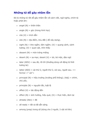 Những từ dễ gây nhầm lẫn

Đó là những từ rất dễ gây nhầm lẫn về cách viết, ngữ nghĩa, chính tả
hoặc phát âm:

  •   angel (N) = thiên thần

  •   angle (N) = góc (trong hình học)

  •   cite (V) = trích dẫn

  •   site (N) = địa điểm, khu đất ( để xây dựng).

  •   sight (N) = khe ngắm, tầm ngắm; (V) = quang cảnh, cảnh
      tượng; (V) = quan sát, nhìn thấy

  •   dessert (N) = món tráng miệng

  •   desert (N) = sa mạc; desert (V) = bỏ, bỏ mặc, đào ngũ

  •   later (ADV) = sau đó, rồi thì (thường dùng với động từ thời
      tương lai)

  •   latter (ADJ) = cái thứ 2, người thứ 2, cái sau, người sau. ><
      former =" cái">

  •   principal (N) = hiệu trưởng (trường phổ thông); (Adj) = chính,
      chủ yếu.

  •   principle (N) = nguyên tắc, luật lệ

  •   affect (V) = tác động đến

  •   effect (N) = ảnh hưởng, hiệu quả; (V) = thực hiện, đem lại

  •   already (Adv) = đã

  •   all ready = tất cả đã sẵn sàng.

  •   among (prep) trong số (dùng cho 3 người, 3 vật trở lên)
 