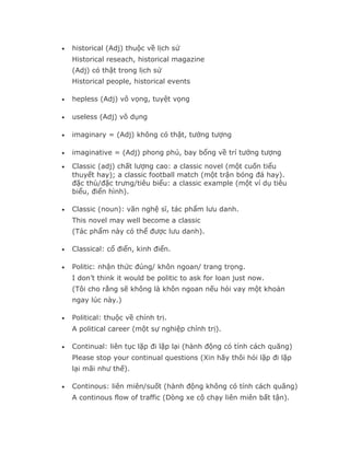 •   historical (Adj) thuộc về lịch sử
    Historical reseach, historical magazine
    (Adj) có thật trong lịch sử
    Historical people, historical events

•   hepless (Adj) vô vọng, tuyệt vọng

•   useless (Adj) vô dụng

•   imaginary = (Adj) không có thật, tưởng tượng

•   imaginative = (Adj) phong phú, bay bổng về trí tưởng tượng
•   Classic (adj) chất lượng cao: a classic novel (một cuốn tiểu
    thuyết hay); a classic football match (một trận bóng đá hay).
    đặc thù/đặc trưng/tiêu biểu: a classic example (một ví dụ tiêu
    biểu, điển hình).

•   Classic (noun): văn nghệ sĩ, tác phẩm lưu danh.
    This novel may well become a classic
    (Tác phẩm này có thể được lưu danh).

•   Classical: cổ điển, kinh điển.

•   Politic: nhận thức đúng/ khôn ngoan/ trang trọng.
    I don’t think it would be politic to ask for loan just now.
    (Tôi cho rằng sẽ không là khôn ngoan nếu hỏi vay một khoản
    ngay lúc này.)

•   Political: thuộc về chính trị.
    A political career (một sự nghiệp chính trị).

•   Continual: liên tục lặp đi lặp lại (hành động có tính cách quãng)
    Please stop your continual questions (Xin hãy thôi hỏi lặp đi lặp
    lại mãi như thế).

•   Continous: liên miên/suốt (hành động không có tính cách quãng)
    A continous flow of traffic (Dòng xe cộ chạy liên miên bất tận).
 