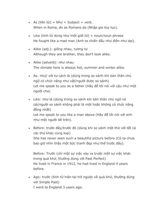 •   As (liên từ) = Như + Subject + verb.
    When in Roma, do as Romans do (Nhập gia tùy tục).

•   Like (tính từ dùng như một giới từ) + noun/noun phrase
    He fought like a mad man (Anh ta chiến đấu như điên như dại).

•   Alike (adj.): giống nhau, tương tự
    Although they are brother, they don’t look alike.

•   Alike (adverb): như nhau
    The climate here is always hot, summer and winter alike.

•   As: như/ với tư cách là (dùng trong so sánh khi bản thân chủ
    ngữ có chức năng như vật/người được so sánh)
    Let me speak to you as a father (Hãy để tôi nói với cậu như một
    người cha)

•   Like: như là (dùng trong so sánh khi bản thân chủ ngữ và
    cái/người so sánh không phải là một hoặc không có chức năng
    đồng nhất)
    Let me speak to you like a man above (Hãy để tôi nói với anh
    như một người bề trên).

•   Before: trước đây/trước đó (dùng khi so sánh một thứ với tất cả
    các thứ khác cùng loại)
    She has never seen such a beautiful picture before (Cô ta chưa
    bao giờ nhìn thấy một bức tranh đẹp như thế trước đây).


    Before: Trước (chỉ một sự việc xảy ra trước một sự việc khác
    trong quá khứ, thường dùng với Past Perfect)
    He lived in France in 1912, he had lived in England 4 years
    before.

•   Ago: trước (tính từ hiện tại trở ngược về quá khứ, thường dùng
    với Simple Past)
    I went to England 3 years ago.
 