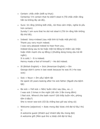•   Certain: chắc chắn (biết sự thực)
    Certainly/ I’m certain that he didn’t steal it (Tôi chắc chắn rằng
    hắn ta không lấy cái đó).

•   Sure: tin rằng (không biết chắc, nói theo cảm nhận, nghĩa là yếu
    hơn certain)
    Surely/ I am sure that he did not steal it (Tôi tin rằng hắn không
    lấy thứ đó).

•   Indeed: Very+indeed (sau một tính từ hoặc một phó từ)
    Thank you very much indeed.
    I was very pleased indeed to hear from you.
    Indeed dùng sau to be hoặc một trợ động từ nhằm xác nhận
    hoặc nhấn mạnh cho sự đồng ý (thường dùng trong câu trả lời
    ngắn).
    It is cold / - It is indeed.
    Henny made a fool of himself / - He did indeed.

•   Ill (British English) = Sick (American English) = ốm
    George didn’t come in last week because he was ill (=he was
    sick)

•   Sick + Noun = ốm yếu/ bệnh tật
    He spent 20 years looking after his sick father (Người cha bệnh
    tật)

•   Be sick = Fell sick = Nôn/ buồn nôn/ say (tàu, xe...)
    I was sick 3 times in the night (tôi nôn 3 lần trong đêm)
    I feel sick. Where’s the bath room? (tôi thấy buồn nôn, phòng
    tắm ở đâu?)
    She is never sea-sick (Cô ấy chẳng bao giờ say sóng cả)

•   Welcome (adjective) = được mong đợi/ được chờ đợi từ lâu/ thú
    vị
    A welcome guest (Khách quí/ khách bấy lâu mong đợi)
    A welcome gift (Món quà thú vị được chờ đợi từ lâu)
 