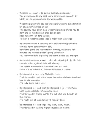 •   Welcome to + noun = Có quyền, được phép sử dụng.
    You are welcome to any book in my library (Anh có quyền lấy
    bất kỳ quyển sách nào trong thư viện của tôi)

•   Welcoming (phân từ 1 cấu tạo từ động từ welcome dùng làm tính
    từ) Chào đón/ đón tiếp ân cần
    This country have given me a welcoming feeling. (Xứ sở này đã
    dành cho tôi một tình cảm chào đón ân cần)
    Hoan nghênh/ Tán đồng (ý kiến)
    To show a welcoming idea (Bộc lộ một ý kiến tán đồng)

•   Be certain/ sure of + verb-ing: chắc chắn là (đề cập đến tình
    cảm của người đang được nói đến)
    Before the game she felt certain of winning, but after a few
    minutes she realized it wasn’t going to be easy.
    You seem very sure of passing the exam, I hope you are right.

•   Be certain/ sure + to + verb: chắc chắn sẽ phải (đề cập đến tình
    cảm của chính người nói hoặc viết câu đó):
    The repairs are certain to cost more than you think.
    Elaine is sure to win-the other girl hasn’t got a chance.

•   Be interested + to + verb: Thấy thích khi...:
    I’m interested to read in the paper that scientists have found out
    how to talk to whales.
    (Tôi thấy thích/ thú vị khi...)

•   Be interested in + verb-ing/ Be interested + to + verb:Muốn
    biết/ muốn phát hiện ra/ muốn tìm ra...:
    I’m interested in finding out/ to find out what she did with all
    that money.
    (Tôi muốn biết cô ta đã làm gì với ngần ấy tiền).

•   Be interested in + verb-ing: Thấy thích/ thích/ muốn...
    I’m interested in learning higher education in the U.S.
 